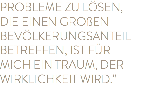 PROBLEME ZU LÖSEN, DIE EINEN GROßEN BEVÖLKERUNGSANTEIL BETREFFEN, IST FÜR MICH EIN TRAUM, DER WIRKLICHKEIT WIRD.” 