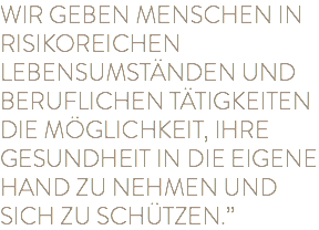 WIR GEBEN MENSCHEN IN RISIKOREICHEN LEBENSUMSTÄNDEN UND BERUFLICHEN TÄTIGKEITEN DIE MÖGLICHKEIT, IHRE GESUNDHEIT IN DIE EIGENE HAND ZU NEHMEN UND SICH ZU SCHÜTZEN.”