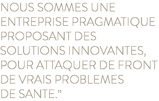 NOUS SOMMES UNE ENTREPRISE PRAGMATIQUE PROPOSANT DES SOLUTIONS INNOVANTES, POUR ATTAQUER DE FRONT DE VRAIS PROBLEMES  DE SANTE.”