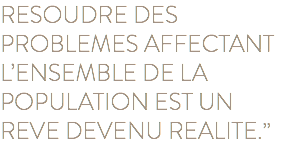 RESOUDRE DES PROBLEMES AFFECTANT L’ENSEMBLE DE LA POPULATION EST UN REVE DEVENU REALITE.”
