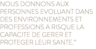 NOUS DONNONS AUX PERSONNES EVOLUANT DANS DES ENVIRONNEMENTS ET PROFESSIONS A RISQUE LA CAPACITE DE GERER ET PROTEGER LEUR SANTE.”