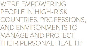 WE’RE EMPOWERING PEOPLE IN HIGH-RISK COUNTRIES, PROFESSIONS, AND ENVIRONMENTS TO MANAGE AND PROTECT THEIR PERSONAL HEALTH.”