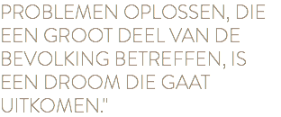 PROBLEMEN OPLOSSEN, DIE EEN GROOT DEEL VAN DE BEVOLKING BETREFFEN, IS EEN DROOM DIE GAAT UITKOMEN."