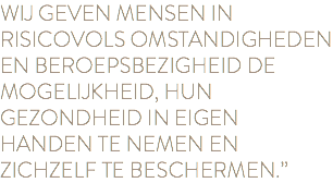 WIJ GEVEN MENSEN IN RISICOVOLS OMSTANDIGHEDEN EN BEROEPSBEZIGHEID DE MOGELIJKHEID, HUN GEZONDHEID IN EIGEN HANDEN TE NEMEN EN ZICHZELF TE BESCHERMEN.”